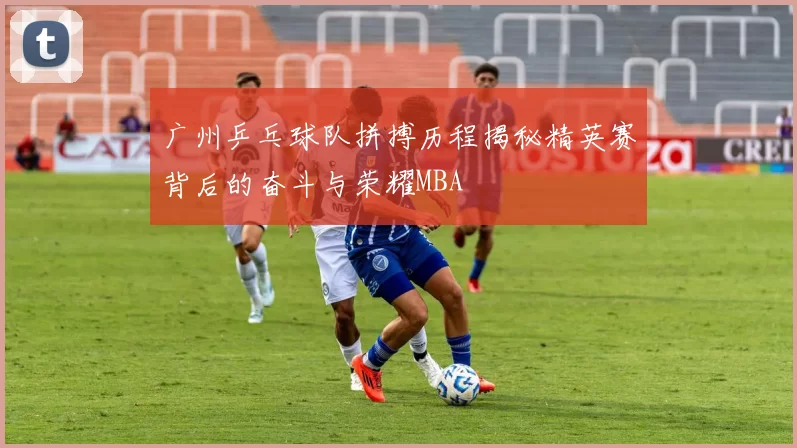 广州乒乓球队拼搏历程揭秘精英赛背后的奋斗与荣耀MBA