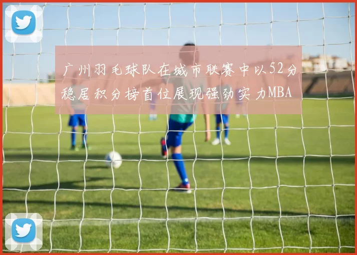 广州羽毛球队在城市联赛中以52分稳居积分榜首位展现强劲实力MBA