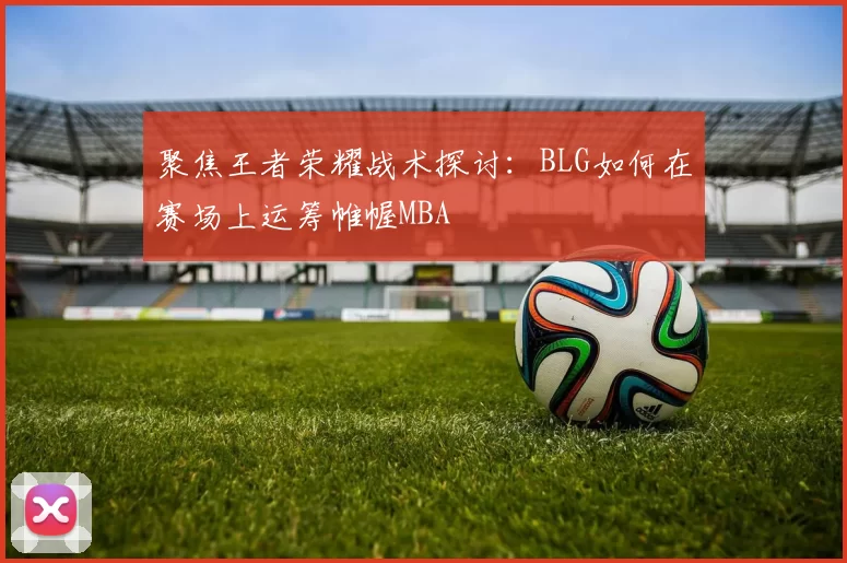 聚焦王者荣耀战术探讨：BLG如何在赛场上运筹帷幄MBA