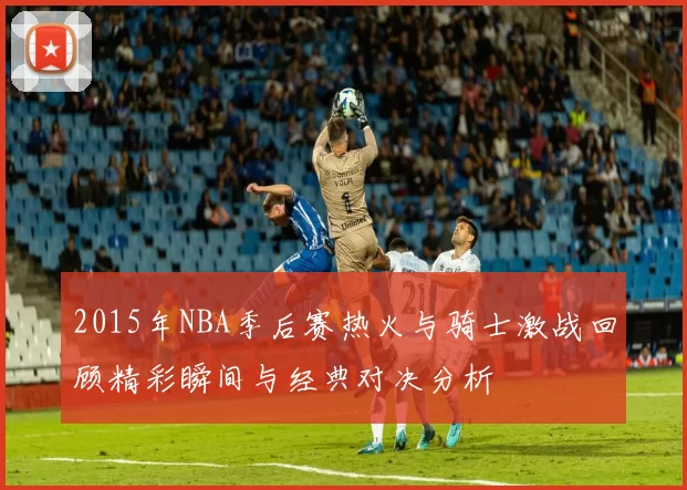 2015年NBA季后赛热火与骑士激战回顾精彩瞬间与经典对决分析