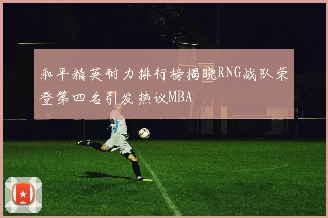 和平精英耐力排行榜揭晓RNG战队荣登第四名引发热议MBA