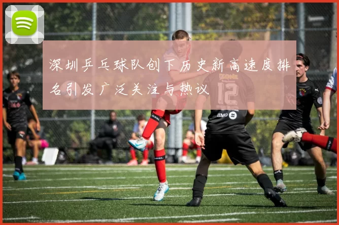 深圳乒乓球队创下历史新高速度排名引发广泛关注与热议
