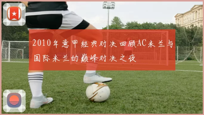 2010年意甲经典对决回顾AC米兰与国际米兰的巅峰对决之夜