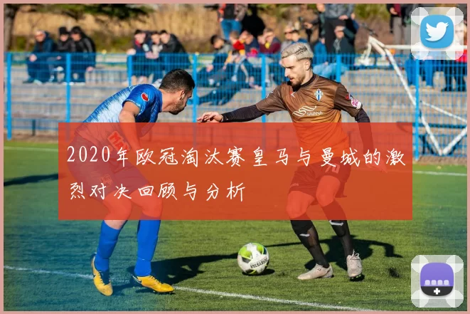 2020年欧冠淘汰赛皇马与曼城的激烈对决回顾与分析