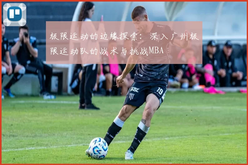 极限运动的边缘探索：深入广州极限运动队的战术与挑战MBA