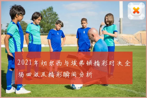 2021年切尔西与埃弗顿精彩对决全场回放及精彩瞬间分析