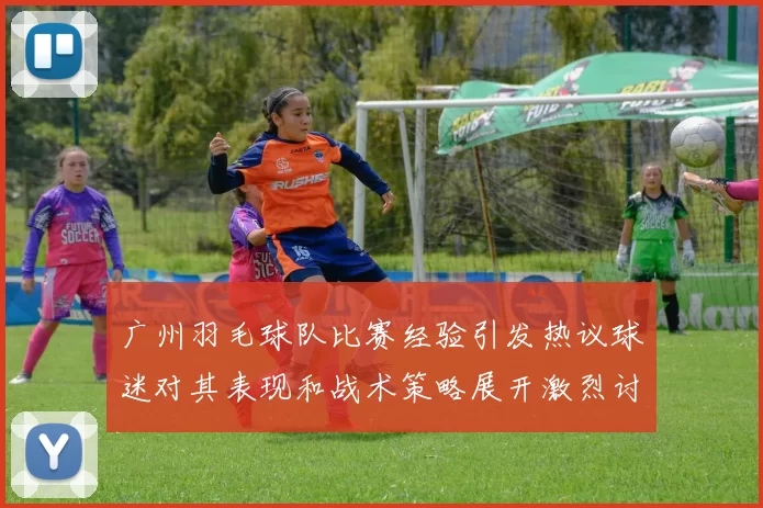 广州羽毛球队比赛经验引发热议球迷对其表现和战术策略展开激烈讨论MBA