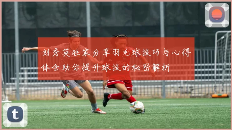 刘秀英独家分享羽毛球技巧与心得体会助你提升球技的秘密解析