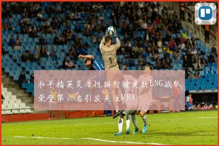和平精英灵活性排行榜更新LNG战队荣登第六名引发关注MBA