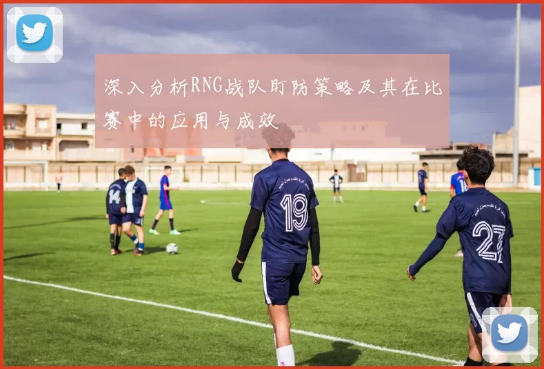 深入分析RNG战队盯防策略及其在比赛中的应用与成效